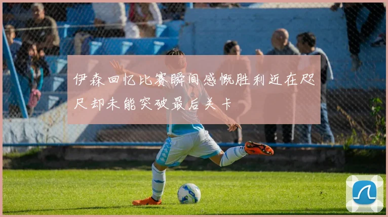 伊森回忆比赛瞬间感慨胜利近在咫尺却未能突破最后关卡