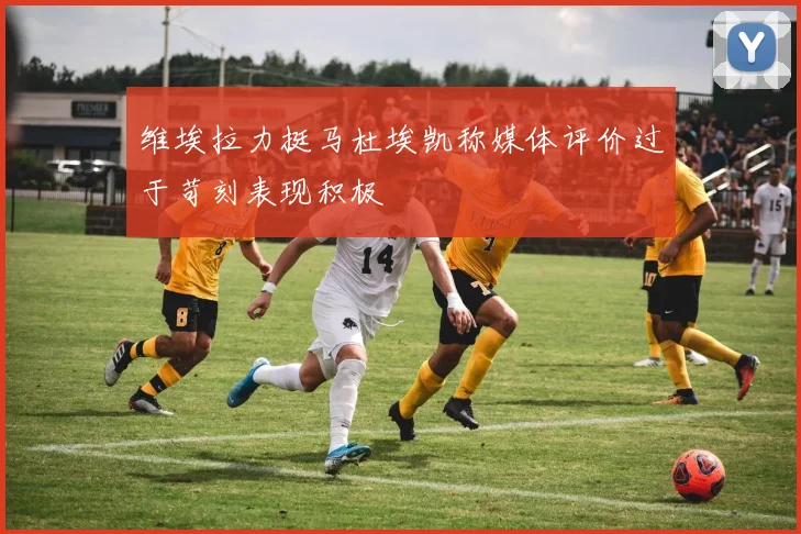 维埃拉力挺马杜埃凯称媒体评价过于苛刻表现积极