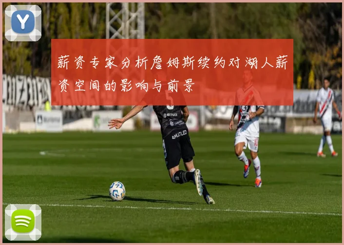 薪资专家分析詹姆斯续约对湖人薪资空间的影响与前景