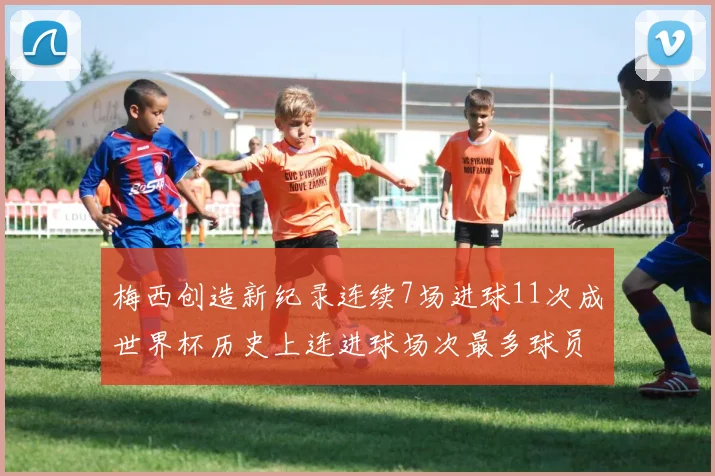 梅西创造新纪录连续7场进球11次成世界杯历史上连进球场次最多球员