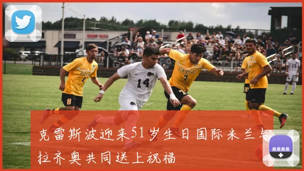克雷斯波迎来51岁生日国际米兰与拉齐奥共同送上祝福