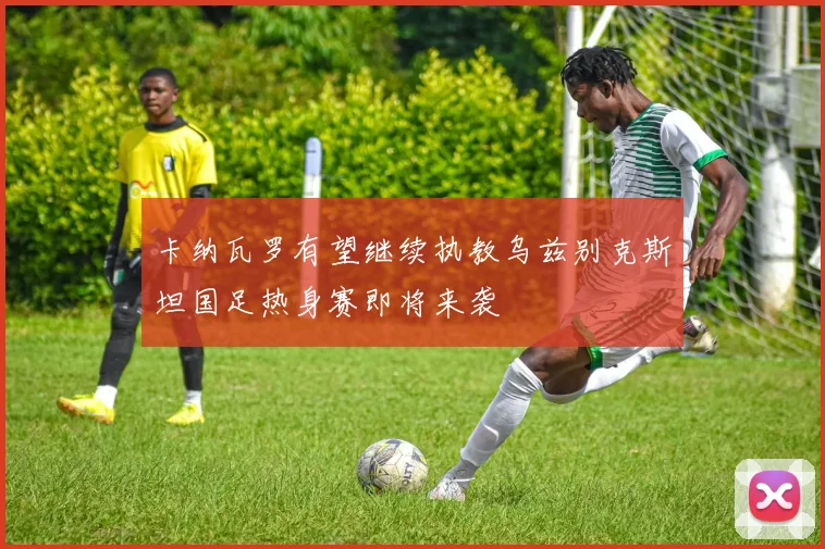 卡纳瓦罗有望继续执教乌兹别克斯坦国足热身赛即将来袭
