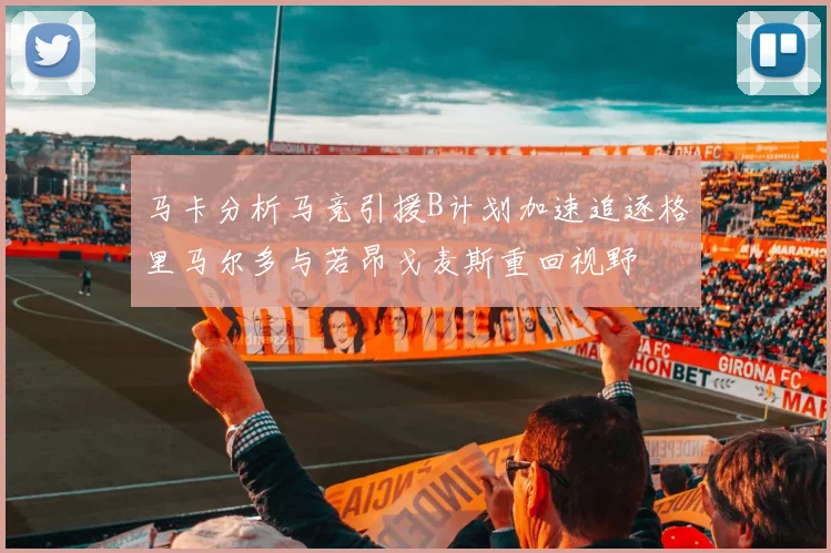 马卡分析马竞引援B计划加速追逐格里马尔多与若昂戈麦斯重回视野