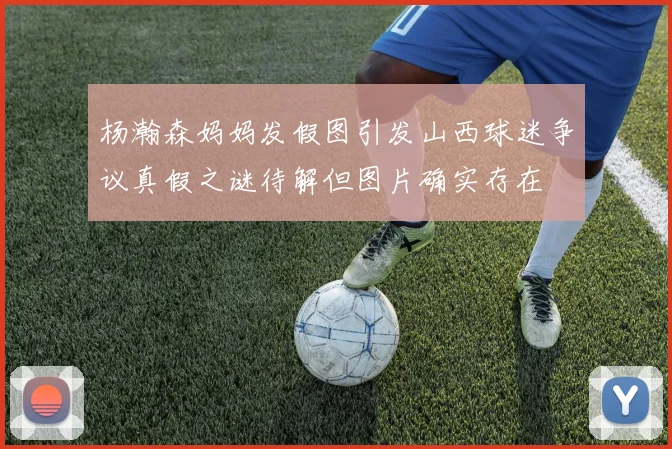 杨瀚森妈妈发假图引发山西球迷争议真假之谜待解但图片确实存在