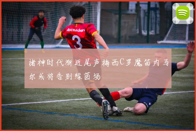 诸神时代渐近尾声梅西C罗魔笛内马尔或将告别绿茵场