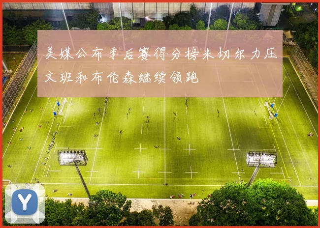美媒公布季后赛得分榜米切尔力压文班和布伦森继续领跑