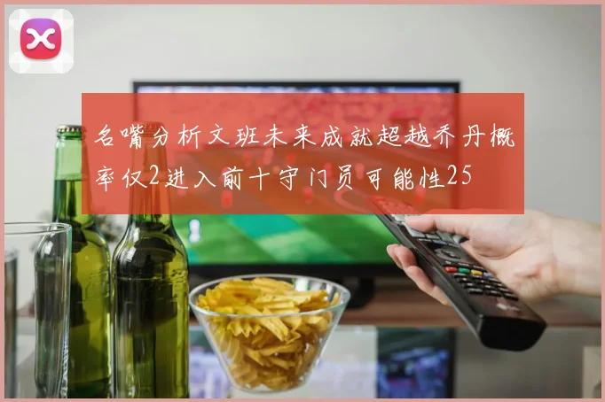 名嘴分析文班未来成就超越乔丹概率仅2进入前十守门员可能性25